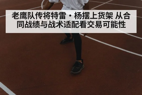 老鹰队传将特雷·杨摆上货架 从合同战绩与战术适配看交易可能性