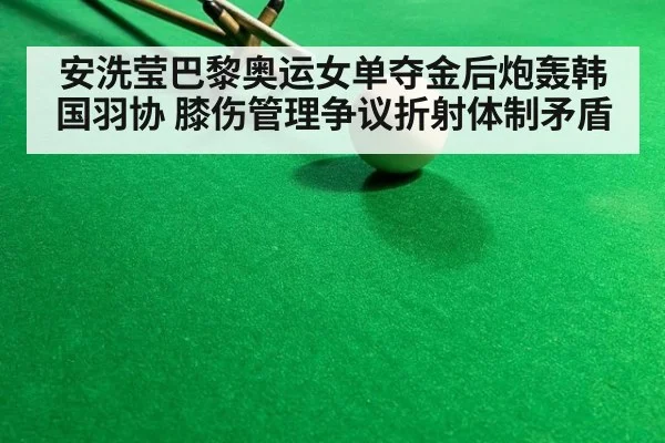 安洗莹巴黎奥运女单夺金后炮轰韩国羽协 膝伤管理争议折射体制矛盾
